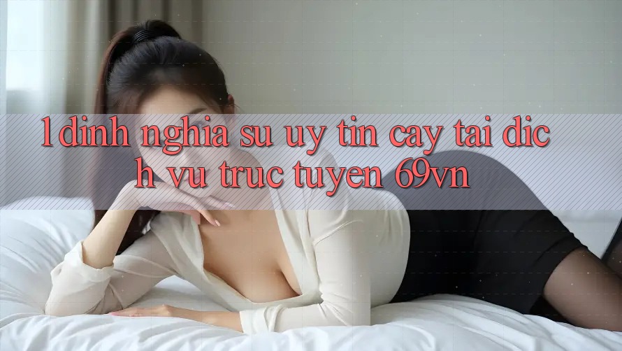 1. Định Nghĩa Sự “Uy tín cậy” Tại Dịch vụ trực tuyến 69vn