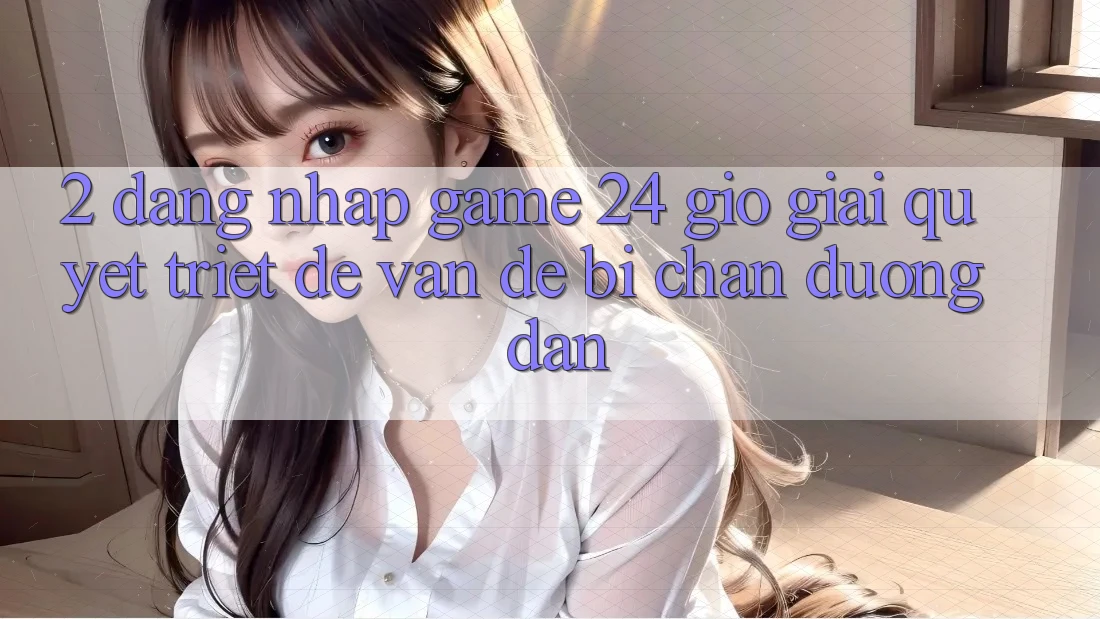 2. Đăng Nhập Game 24 Giờ: Giải Quyết Triệt Để Vấn Đề Bị Chặn Đường dẫn