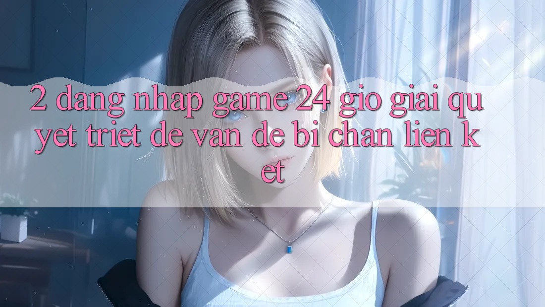 2. Đăng Nhập Game 24 Giờ: Giải Quyết Triệt Để Vấn Đề Bị Chặn Liên Kết