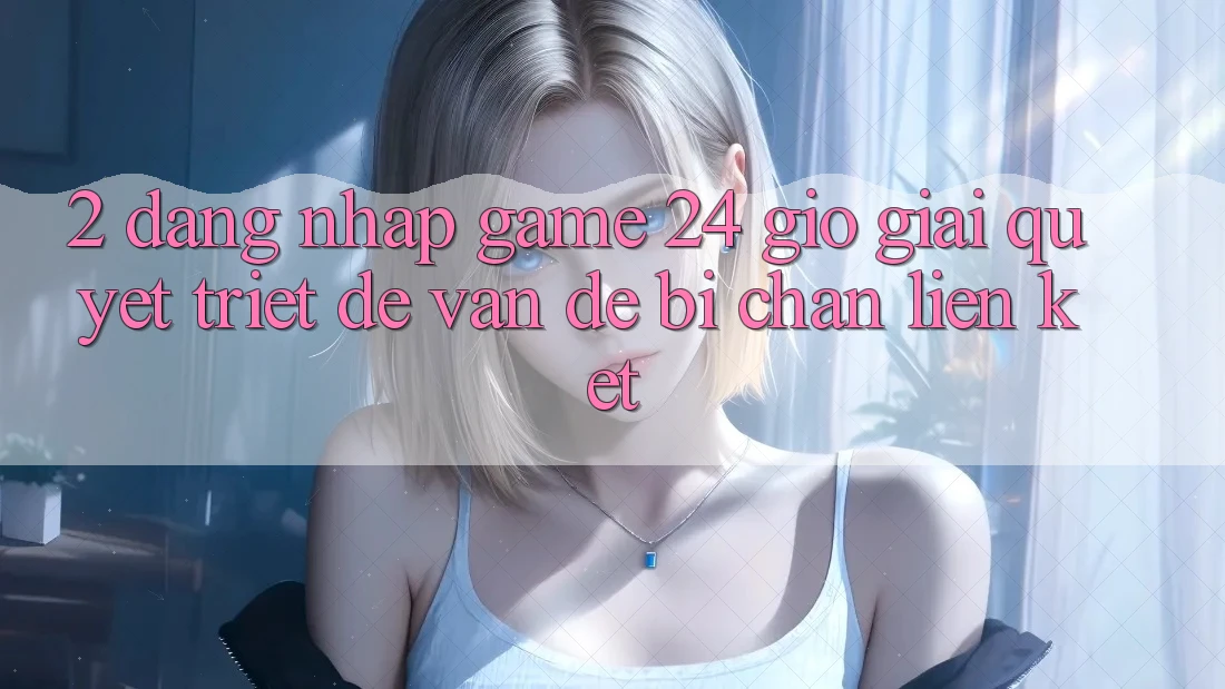 2. Đăng Nhập Game 24 Giờ: Giải Quyết Triệt Để Vấn Đề Bị Chặn Liên Kết