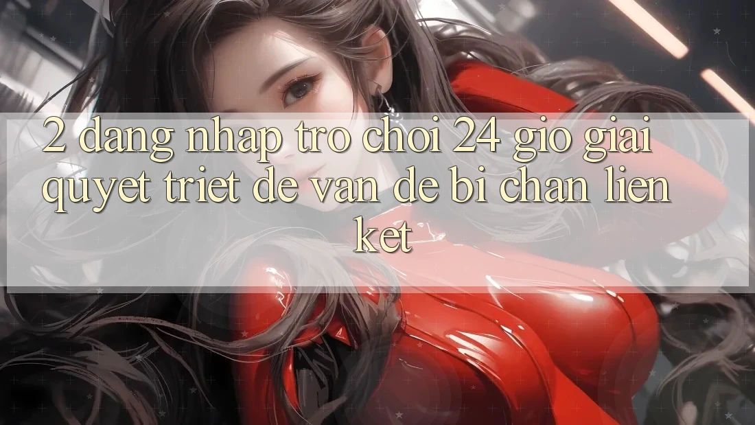 2. Đăng nhập Trò chơi 24 Giờ: Giải Quyết Triệt Để Vấn Đề Bị Chặn Liên Kết