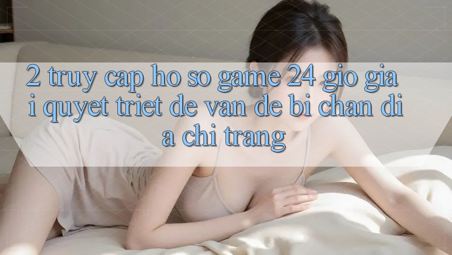 2. Truy cập hồ sơ Game 24 Giờ: Giải Quyết Triệt Để Vấn Đề Bị Chặn Địa chỉ trang