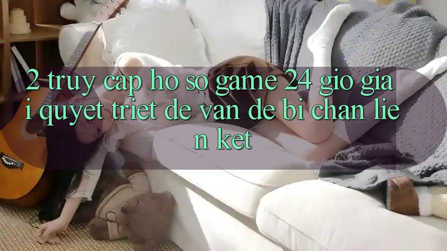 2. Truy cập hồ sơ Game 24 Giờ: Giải Quyết Triệt Để Vấn Đề Bị Chặn Liên Kết