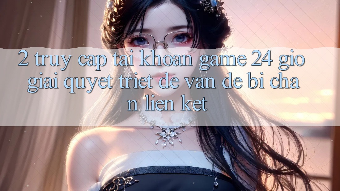 2. Truy cập tài khoản Game 24 Giờ: Giải Quyết Triệt Để Vấn Đề Bị Chặn Liên Kết