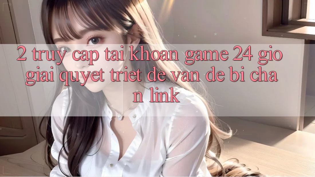 2. Truy cập tài khoản Game 24 Giờ: Giải Quyết Triệt Để Vấn Đề Bị Chặn Link