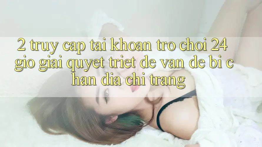 2. Truy cập tài khoản Trò chơi 24 Giờ: Giải Quyết Triệt Để Vấn Đề Bị Chặn Địa chỉ trang