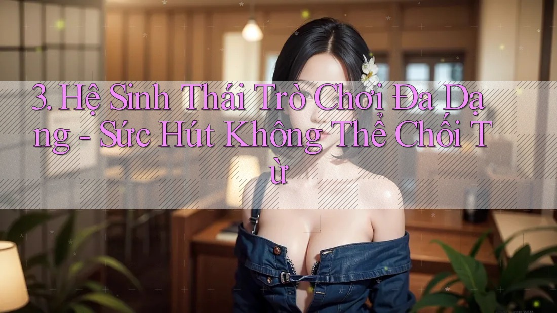 3. Hệ Sinh Thái Trò Chơi Đa Dạng - Sức Hút Không Thể Chối Từ
