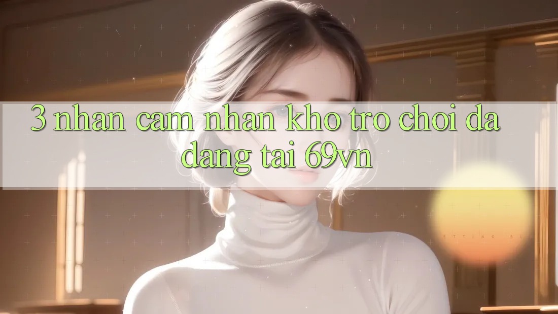 3. Nhận cảm nhận Kho Trò Chơi Đa Dạng Tại 69vn 3. Nhận cảm nhận Kho Trò Chơi Đa Dạng Tại 69vn