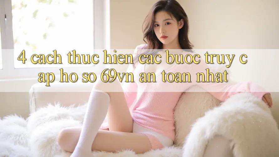 4. Cách thực hiện Các Bước Truy cập hồ sơ 69vn An Toàn Nhất
