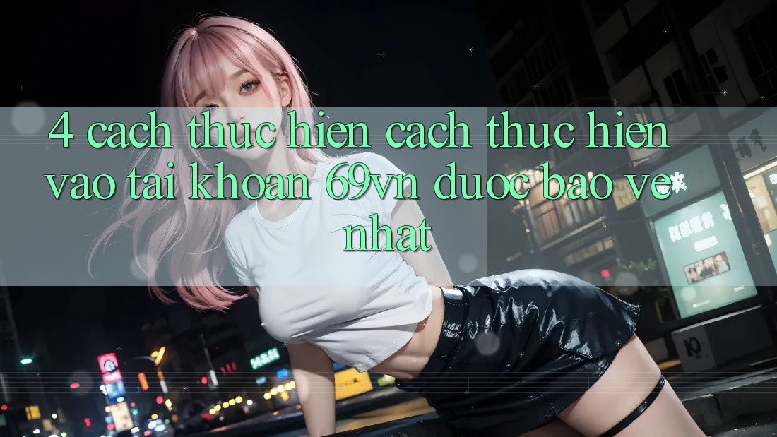 4. Cách thực hiện Cách thực hiện Vào tài khoản 69vn Được bảo vệ Nhất 4. Cách thực hiện Cách thực hiện Vào tài khoản 69vn Được bảo vệ Nhất