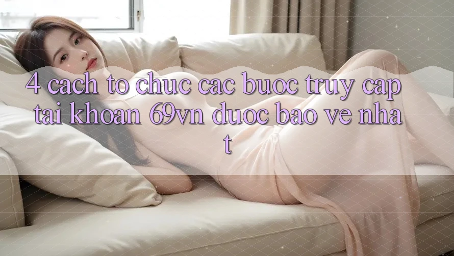 4. Cách tổ chức Các Bước Truy cập tài khoản 69vn Được bảo vệ Nhất
