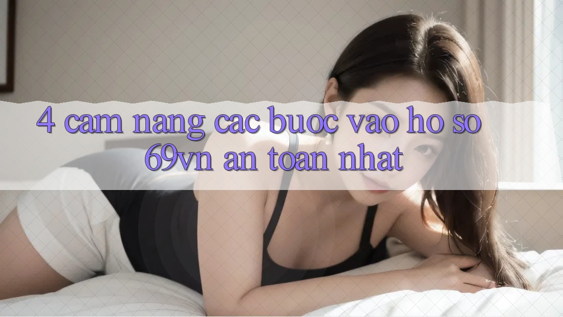 4. Cẩm nang Các Bước Vào hồ sơ 69vn An Toàn Nhất