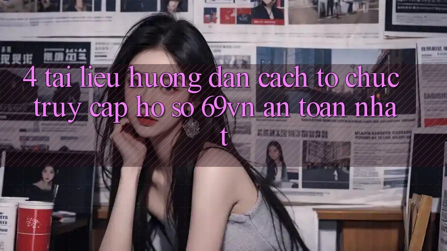4. Tài liệu hướng dẫn Cách tổ chức Truy cập hồ sơ 69vn An Toàn Nhất