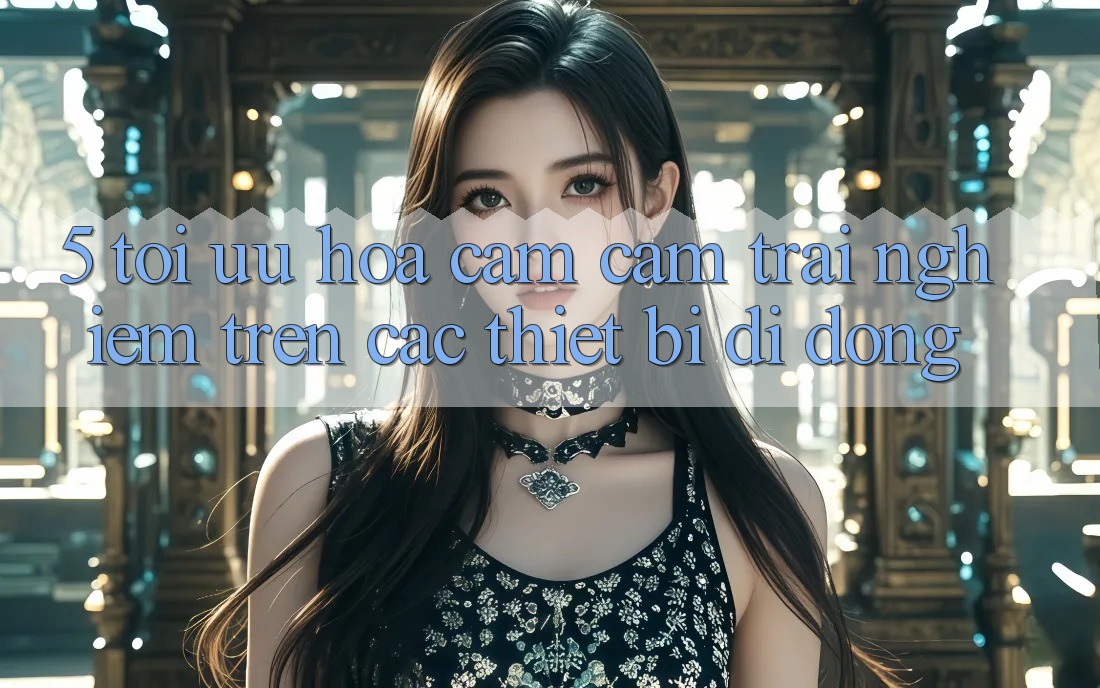 5. Tối Ưu Hóa Cảm cảm trải nghiệm Trên Các Thiết Bị Di Động