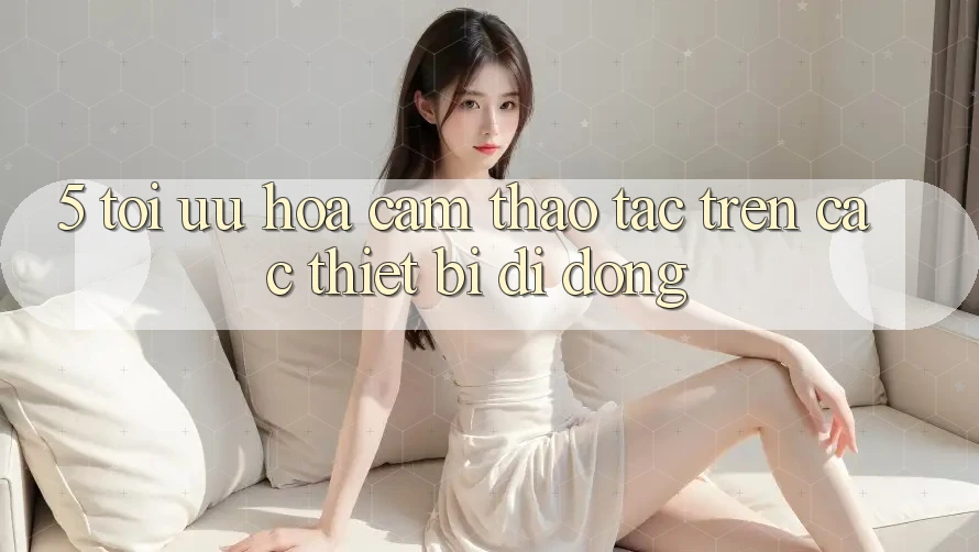 5. Tối Ưu Hóa Cảm thao tác Trên Các Thiết Bị Di Động