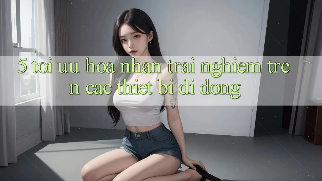 5. Tối Ưu Hóa Nhận trải nghiệm Trên Các Thiết Bị Di Động