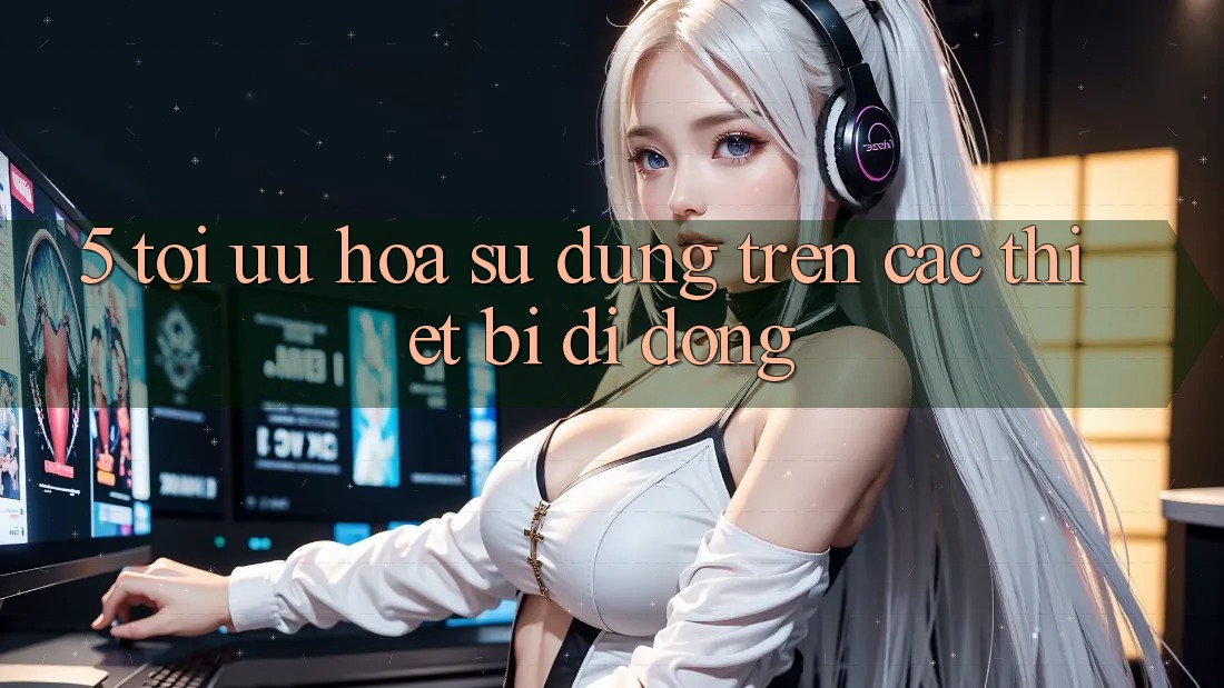 5. Tối Ưu Hóa Sử dụng Trên Các Thiết Bị Di Động