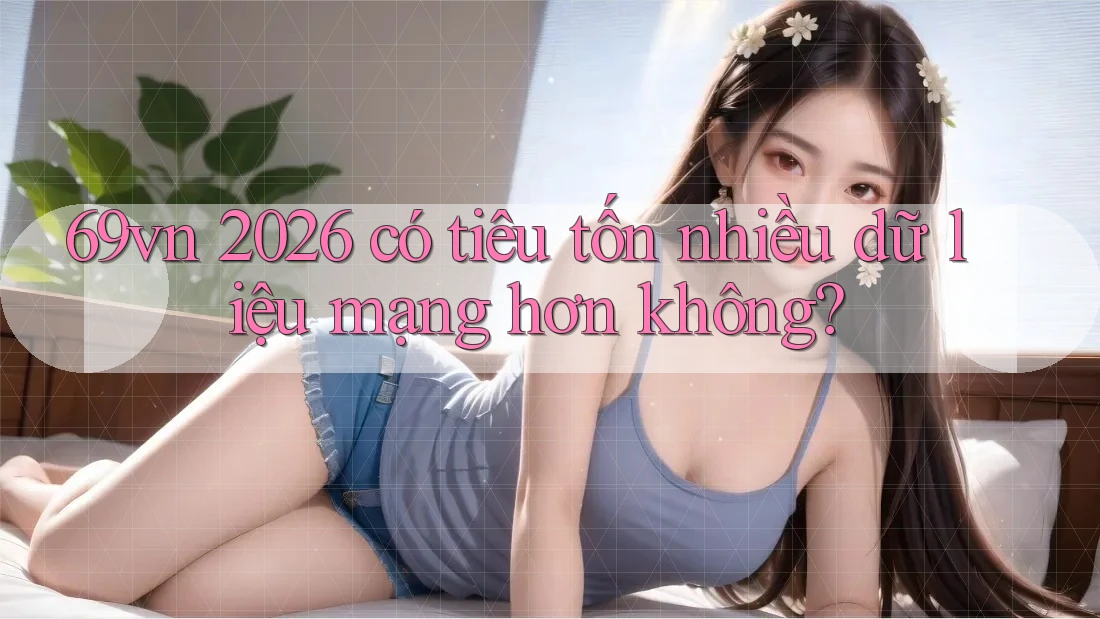 69vn 2026 có tiêu tốn nhiều dữ liệu mạng hơn không?