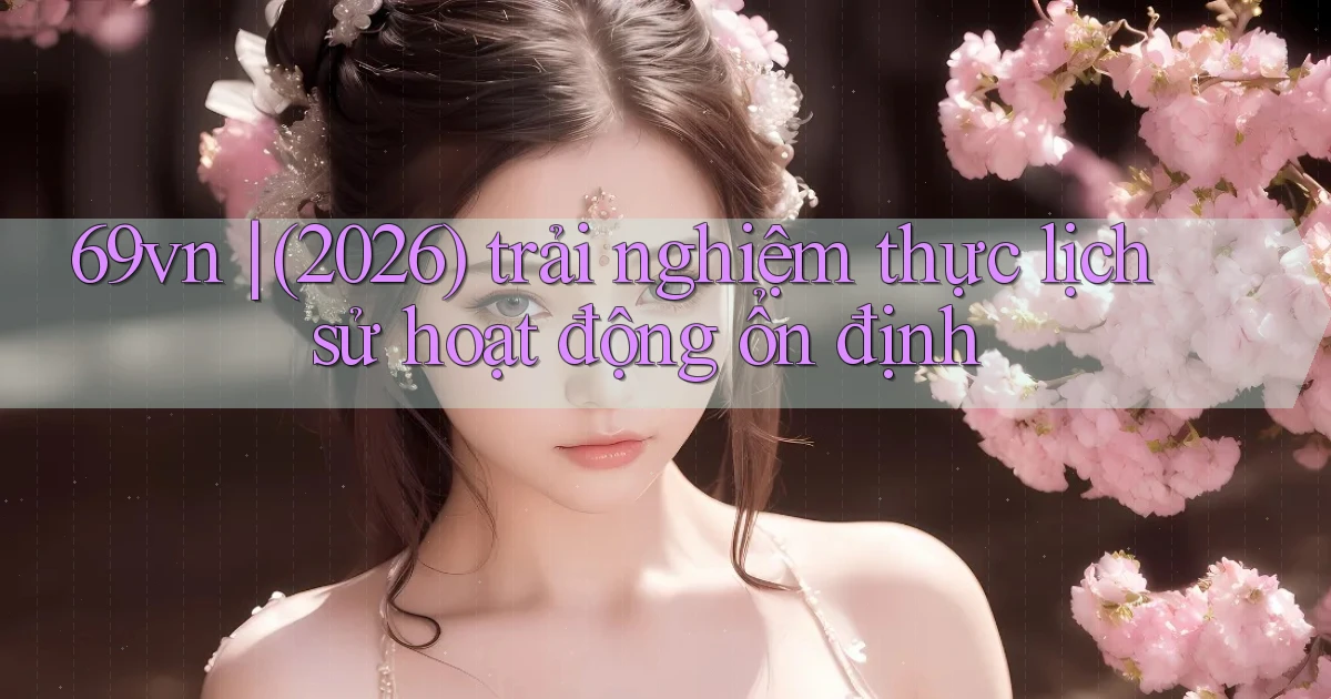 69vn (2026) trải nghiệm thực lịch sử hoạt động ổn định