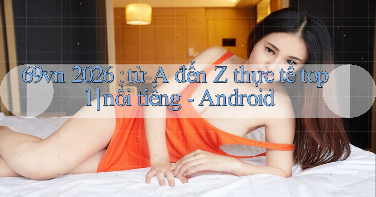 69vn 2026 từ A đến Z thực tế top 1 nổi tiếng   Android