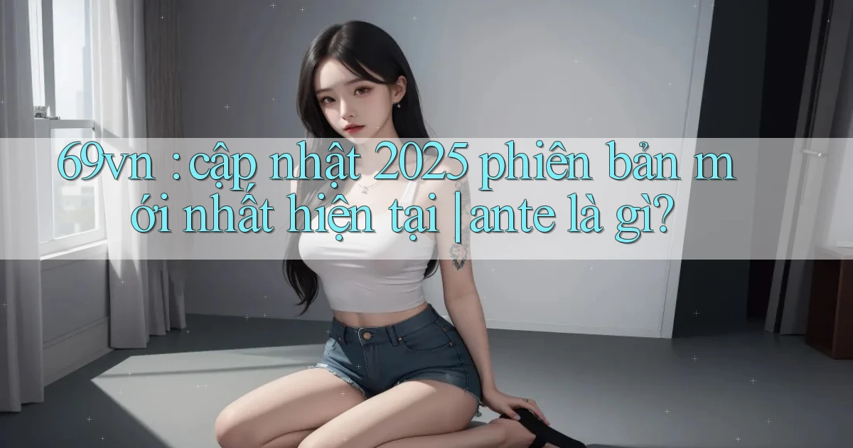 69vn cập nhật 2025 phiên bản mới nhất hiện tại ante là gì