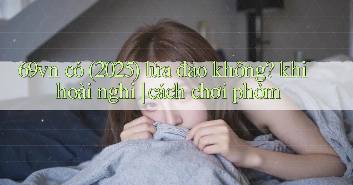 69vn có (2025) lừa đảo không khi hoài nghi cách chơi phỏm