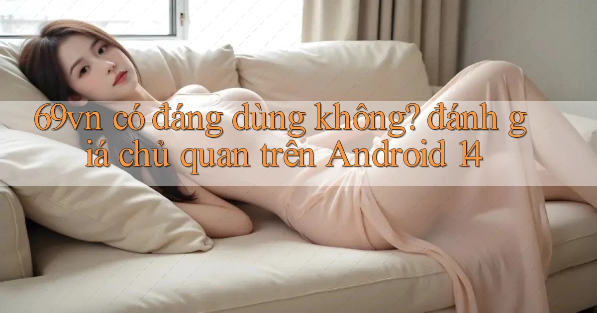 69vn có đáng dùng không đánh giá chủ quan trên Android 14