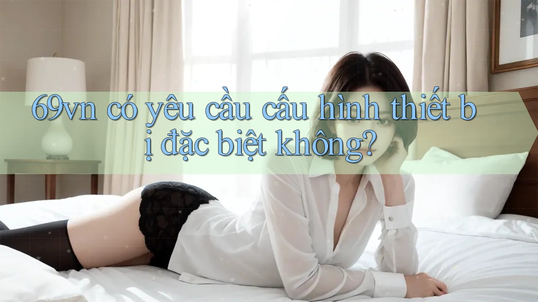 69vn có yêu cầu cấu hình thiết bị đặc biệt không?