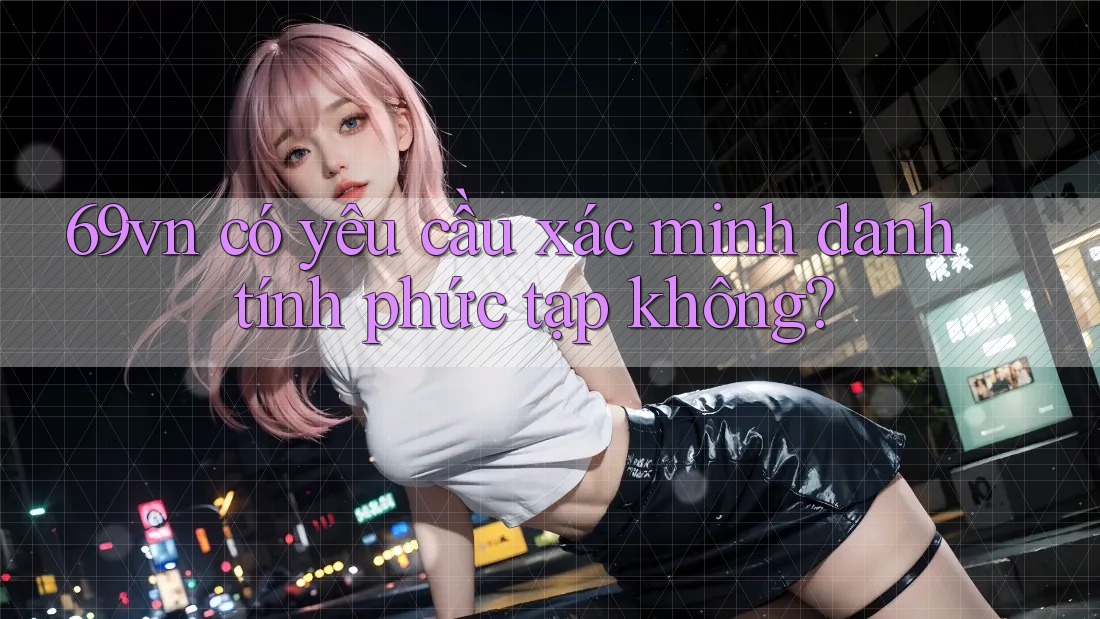 69vn có yêu cầu xác minh danh tính phức tạp không? 69vn có yêu cầu xác minh danh tính phức tạp không?
