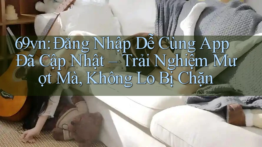 69vn: Đăng Nhập Dễ Cùng App Đã Cập Nhật – Trải Nghiệm Mượt Mà, Không Lo Bị Chặn