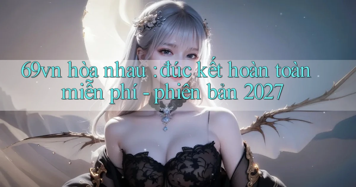 69vn hòa nhau đúc kết hoàn toàn miễn phí   phiên bản 2027