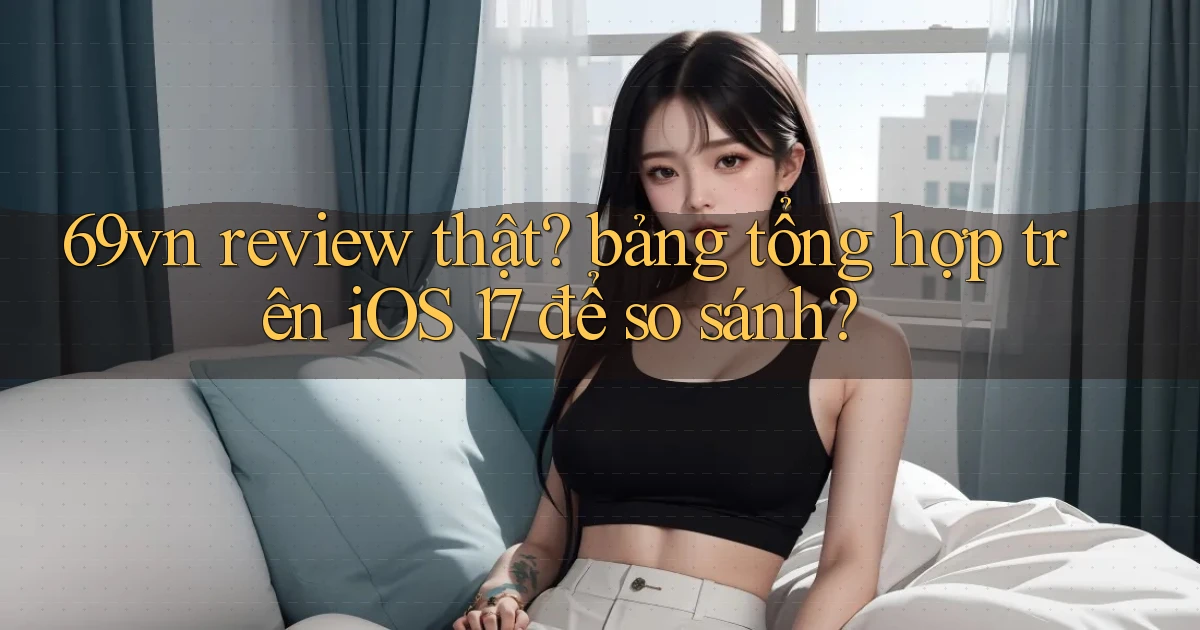 69vn review thật bảng tổng hợp trên iOS 17 để so sánh