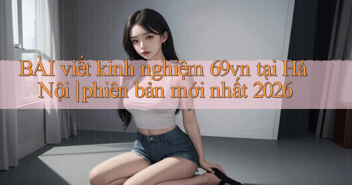 BÀI viết kinh nghiệm 69vn tại Hà Nội phiên bản mới nhất 2026