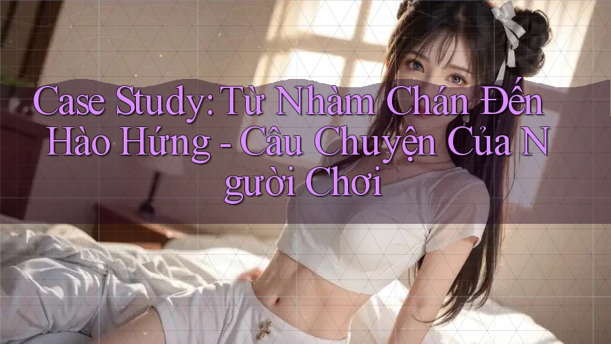 Case Study: Từ Nhàm Chán Đến Hào Hứng - Câu Chuyện Của Người Chơi