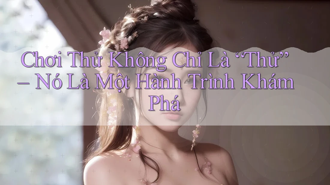 Chơi Thử Không Chỉ Là “Thử” – Nó Là Một Hành Trình Khám Phá