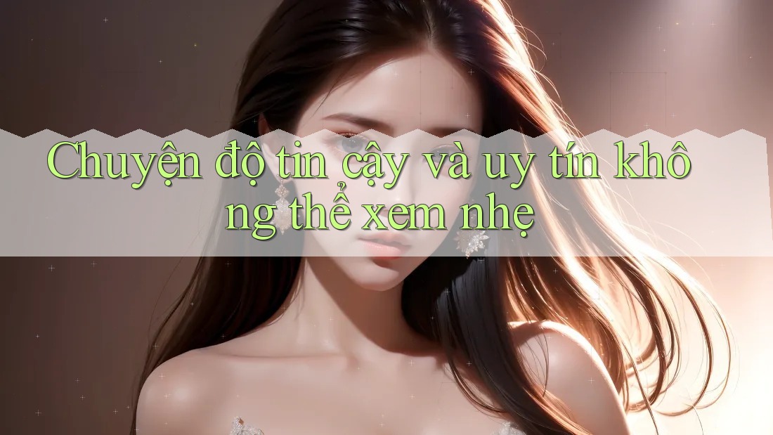 Chuyện độ tin cậy và uy tín không thể xem nhẹ