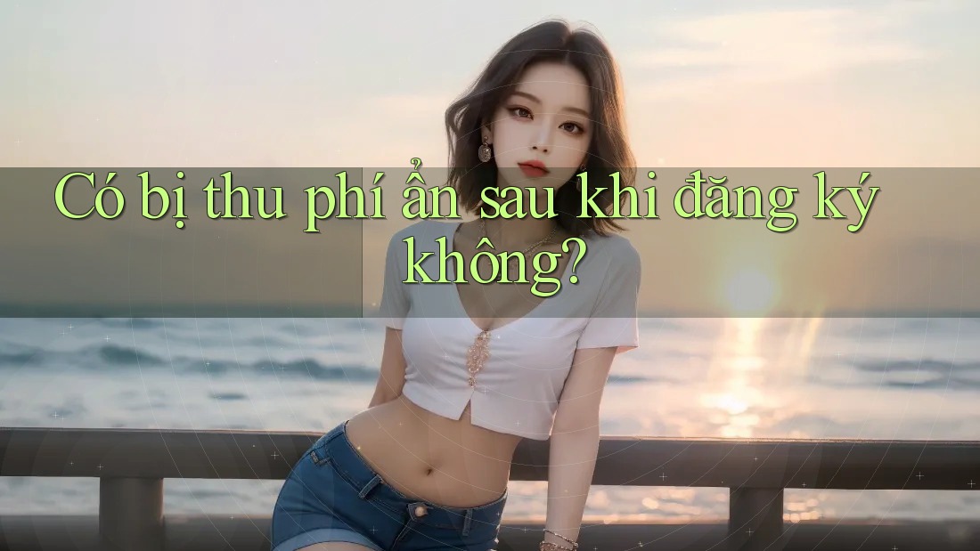Có bị thu phí ẩn sau khi đăng ký không? Có bị thu phí ẩn sau khi đăng ký không?