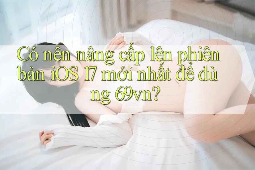 Có nên nâng cấp lên phiên bản iOS 17 mới nhất để dùng 69vn?