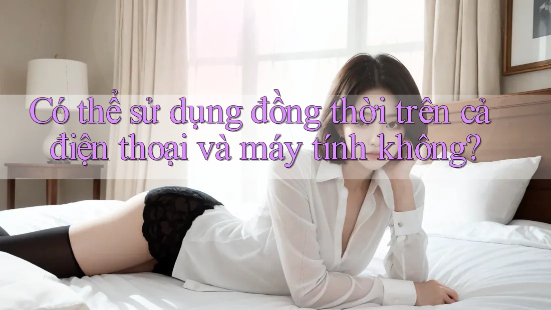 Có thể sử dụng đồng thời trên cả điện thoại và máy tính không?