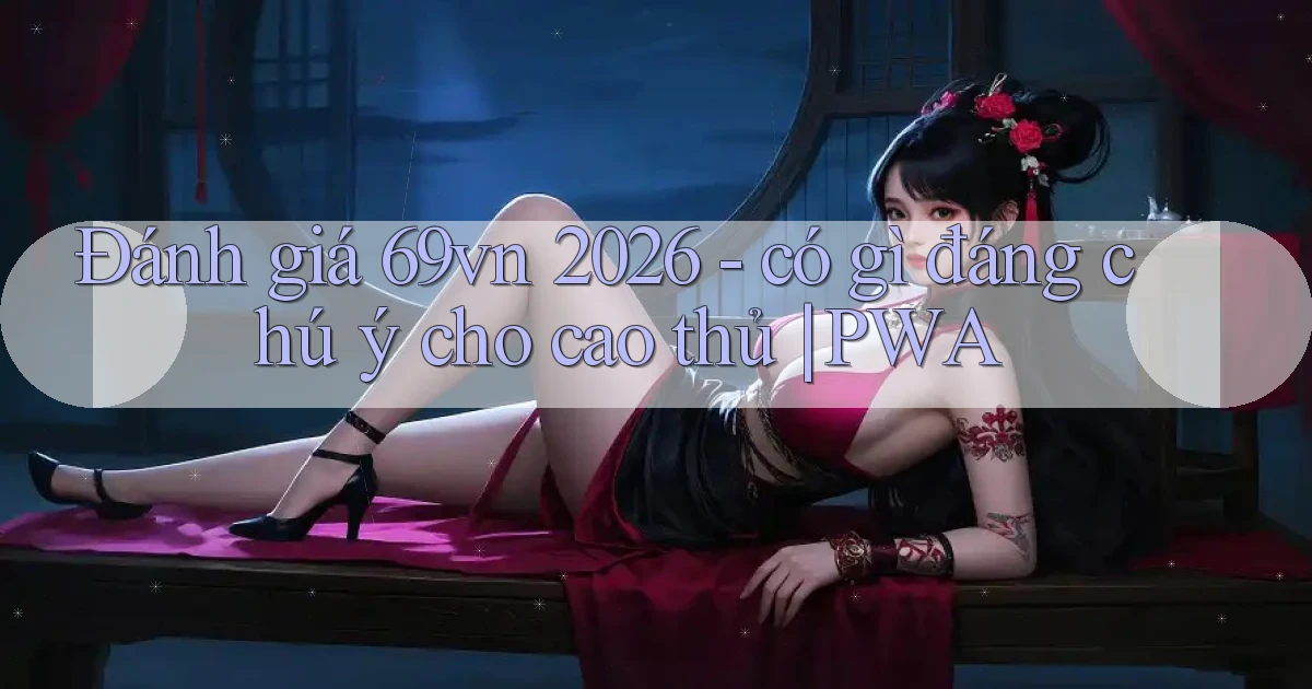 đánh giá 69vn 2026   có gì đáng chú ý cho cao thủ PWA