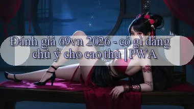 đánh giá 69vn 2026   có gì đáng chú ý cho cao thủ PWA