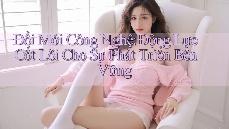Đổi Mới Công Nghệ: Động Lực Cốt Lõi Cho Sự Phát Triển Bền Vững