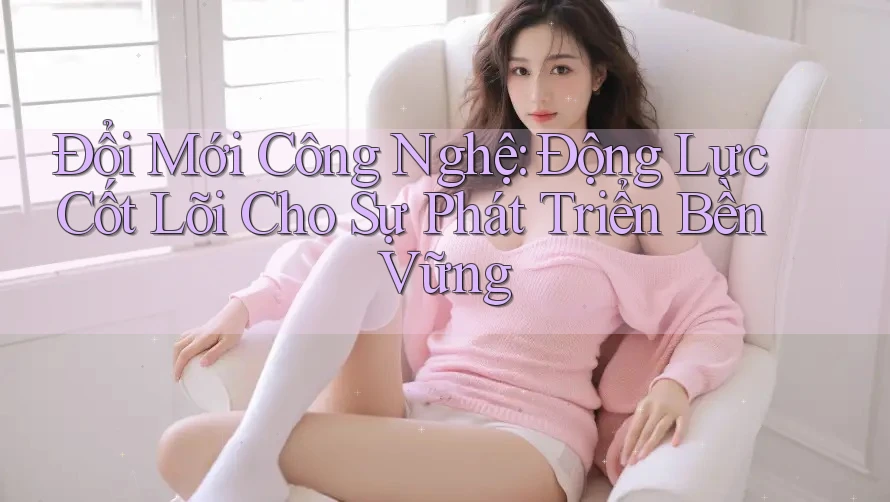 Đổi Mới Công Nghệ: Động Lực Cốt Lõi Cho Sự Phát Triển Bền Vững