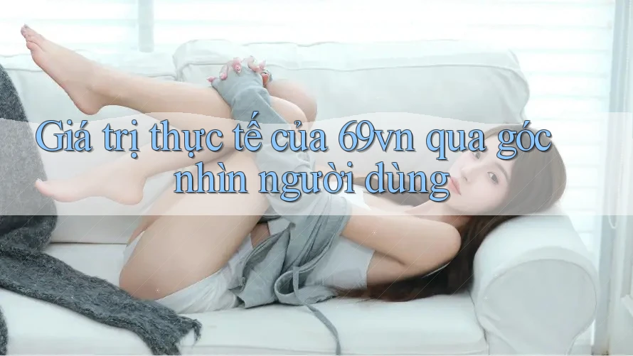 Giá trị thực tế của 69vn qua góc nhìn người dùng