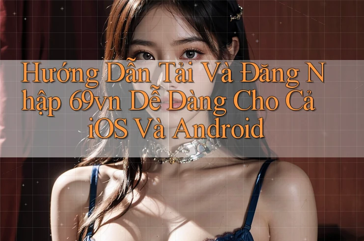 Hướng Dẫn Tải Và Đăng Nhập 69vn Dễ Dàng Cho Cả iOS Và Android