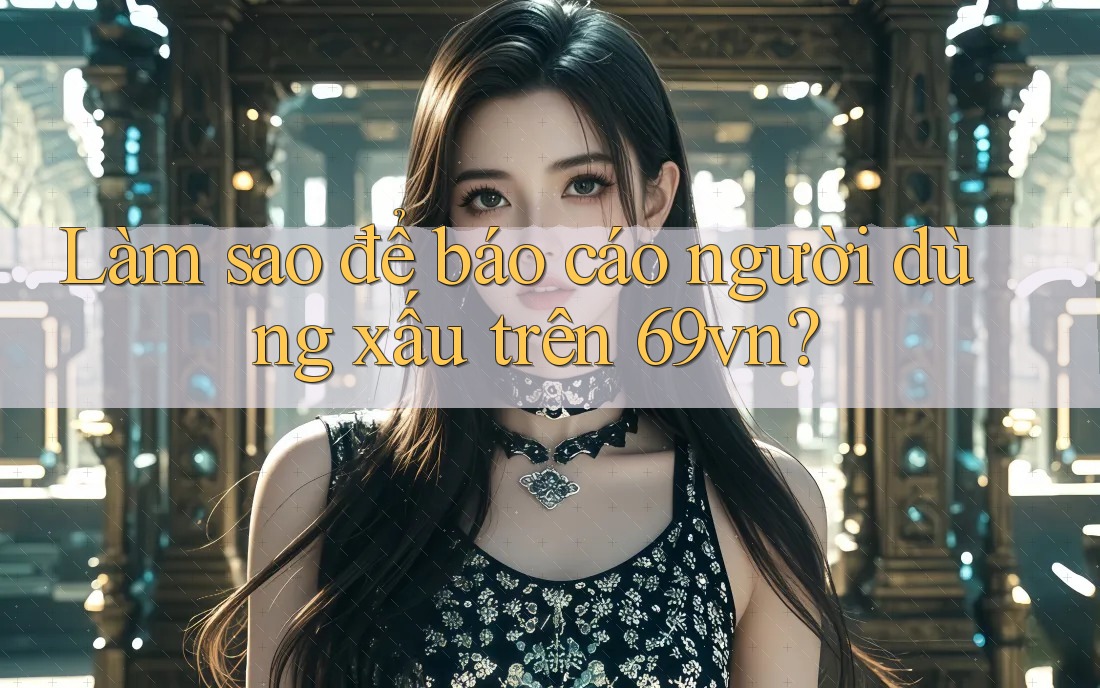 Làm sao để báo cáo người dùng xấu trên 69vn?