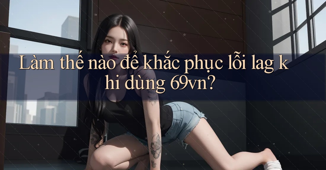Làm thế nào để khắc phục lỗi lag khi dùng 69vn? Làm thế nào để khắc phục lỗi lag khi dùng 69vn?