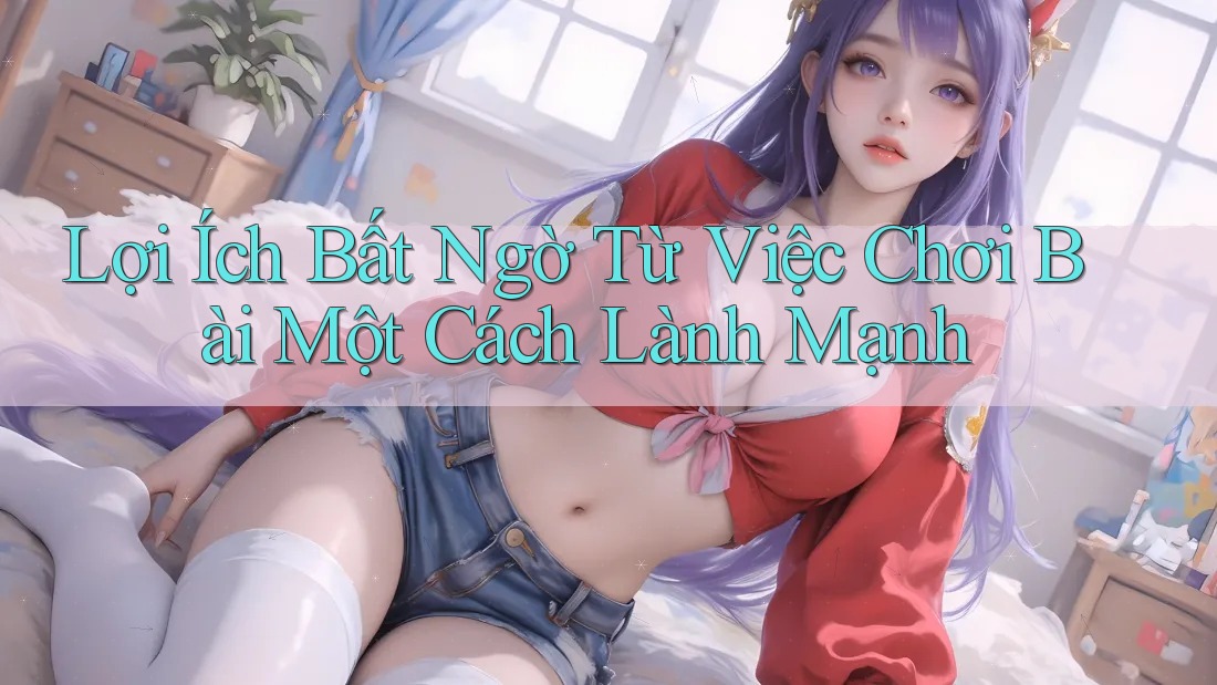 Lợi Ích Bất Ngờ Từ Việc Chơi Bài Một Cách Lành Mạnh