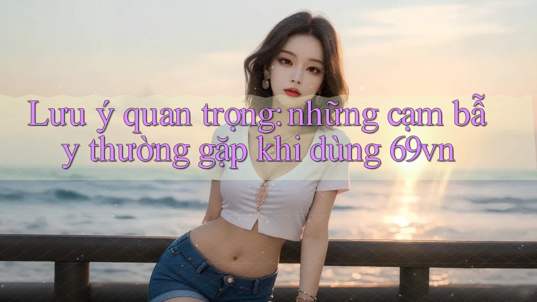 Lưu ý quan trọng: những cạm bẫy thường gặp khi dùng 69vn