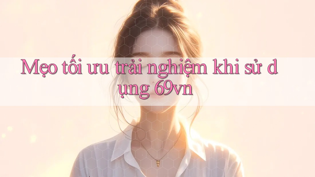 Mẹo tối ưu trải nghiệm khi sử dụng 69vn
